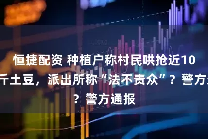 恒捷配资 种植户称村民哄抢近100万斤土豆，派出所称“法不责众”？警方通报