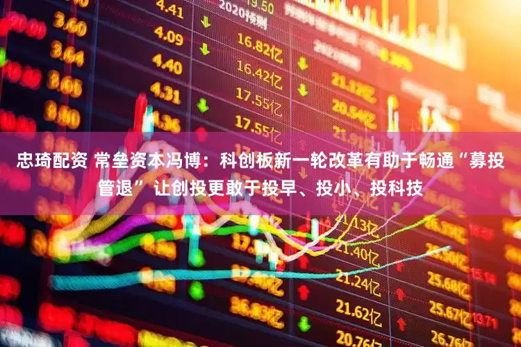 忠琦配资 常垒资本冯博：科创板新一轮改革有助于畅通“募投管退” 让创投更敢于投早、投小、投科技
