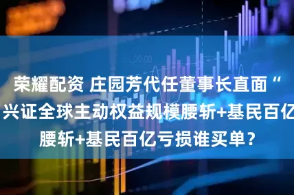 荣耀配资 庄园芳代任董事长直面“双崩”危局：兴证全球主动权益规模腰斩+基民百亿亏损谁买单？