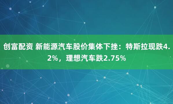 创富配资 新能源汽车股价集体下挫：特斯拉现跌4.2%，理想汽车跌2.75%
