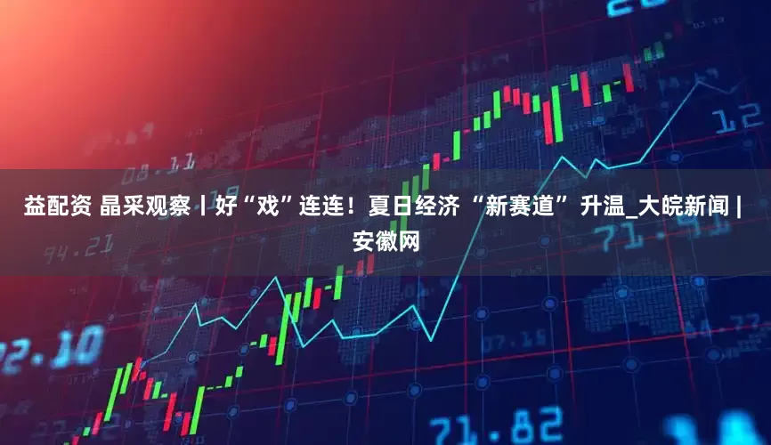 益配资 晶采观察丨好“戏”连连！夏日经济 “新赛道” 升温_大皖新闻 | 安徽网