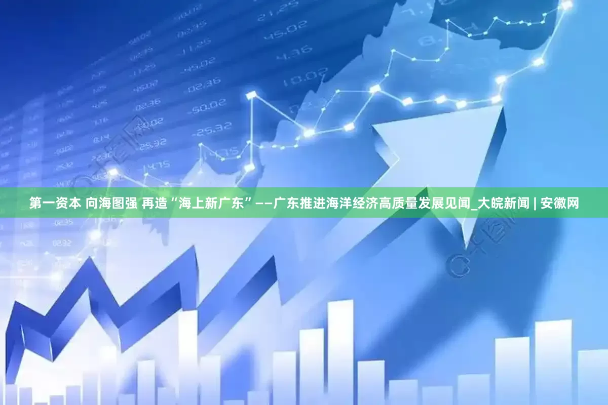 第一资本 向海图强 再造“海上新广东”——广东推进海洋经济高质量发展见闻_大皖新闻 | 安徽网