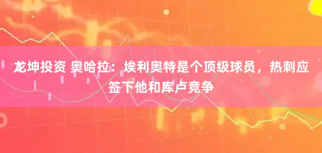 龙坤投资 奥哈拉：埃利奥特是个顶级球员，热刺应签下他和库卢竞争