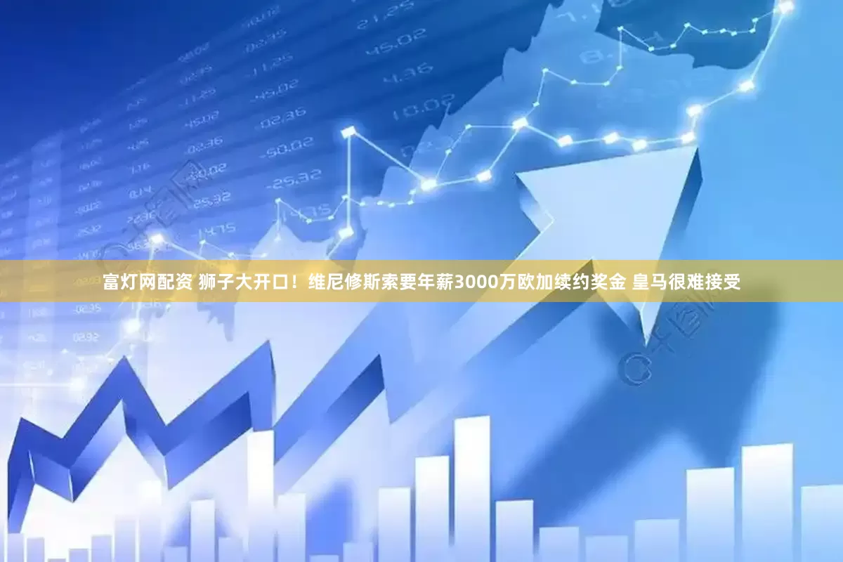 富灯网配资 狮子大开口！维尼修斯索要年薪3000万欧加续约奖金 皇马很难接受