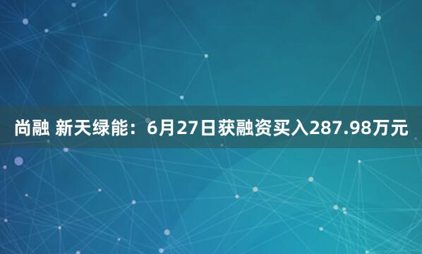 尚融 新天绿能：6月27日获融资买入287.98万元