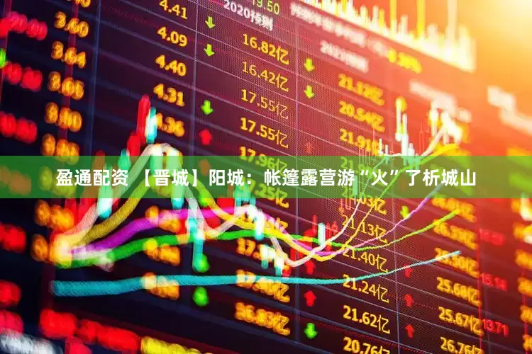 盈通配资 【晋城】阳城：帐篷露营游“火”了析城山