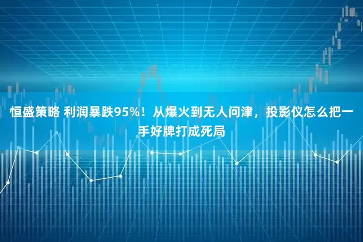 恒盛策略 利润暴跌95%！从爆火到无人问津，投影仪怎么把一手好牌打成死局