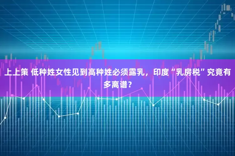 上上策 低种姓女性见到高种姓必须露乳，印度“乳房税”究竟有多离谱？