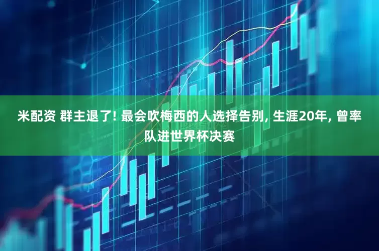 米配资 群主退了! 最会吹梅西的人选择告别, 生涯20年, 曾率队进世界杯决赛