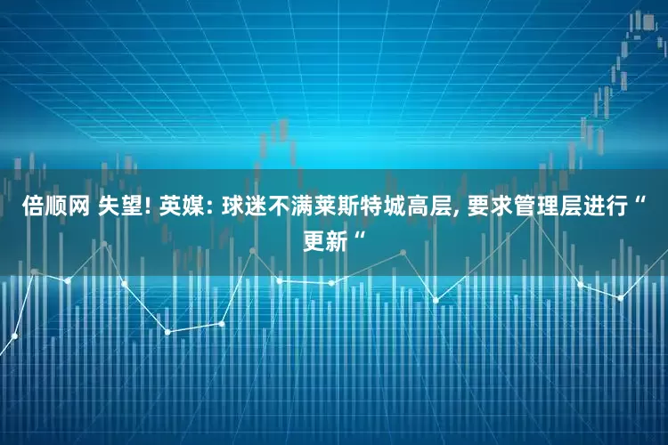 倍顺网 失望! 英媒: 球迷不满莱斯特城高层, 要求管理层进行“更新“