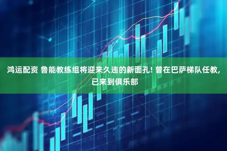 鸿运配资 鲁能教练组将迎来久违的新面孔! 曾在巴萨梯队任教, 已来到俱乐部