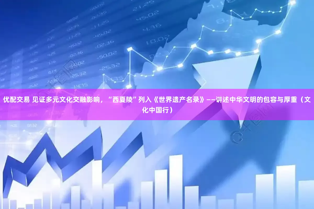 优配交易 见证多元文化交融影响，“西夏陵”列入《世界遗产名录》——讲述中华文明的包容与厚重（文化中国行）