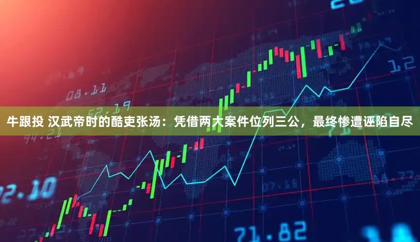 牛跟投 汉武帝时的酷吏张汤：凭借两大案件位列三公，最终惨遭诬陷自尽