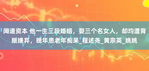 闻道资本 他一生三段婚姻，娶三个名女人，却均遭背叛嫌弃，晚年患老年痴呆_程述尧_黄宗英_姚姚