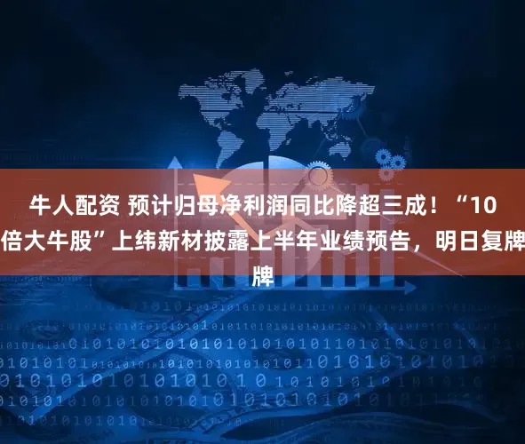 牛人配资 预计归母净利润同比降超三成！“10倍大牛股”上纬新材披露上半年业绩预告，明日复牌