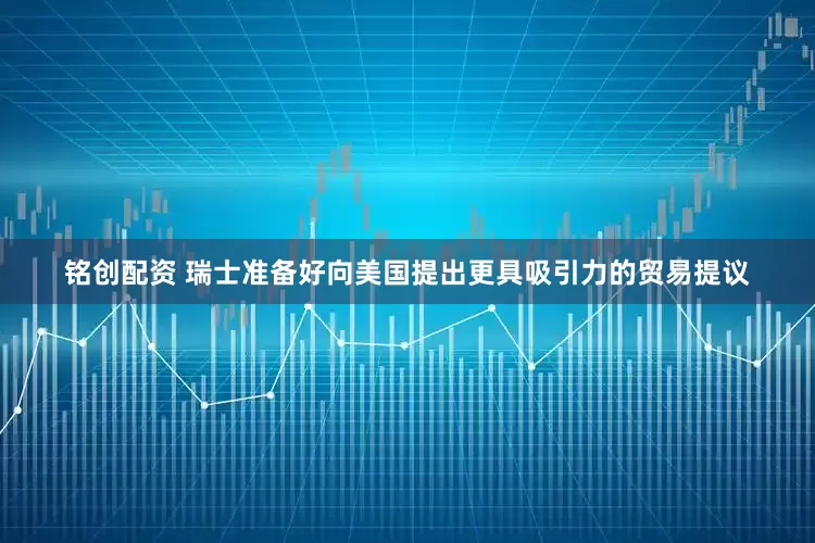 铭创配资 瑞士准备好向美国提出更具吸引力的贸易提议