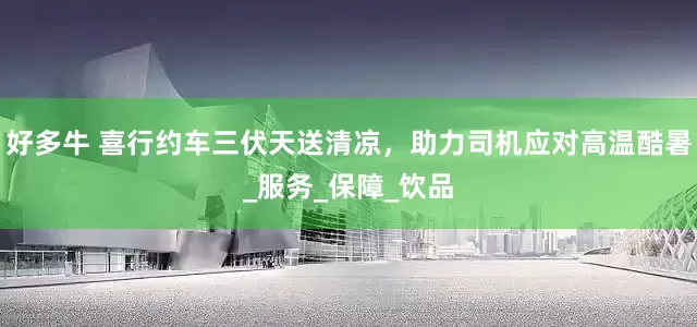 好多牛 喜行约车三伏天送清凉，助力司机应对高温酷暑_服务_保障_饮品