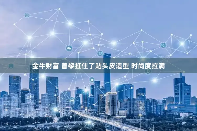 金牛财富 曾黎扛住了贴头皮造型 时尚度拉满