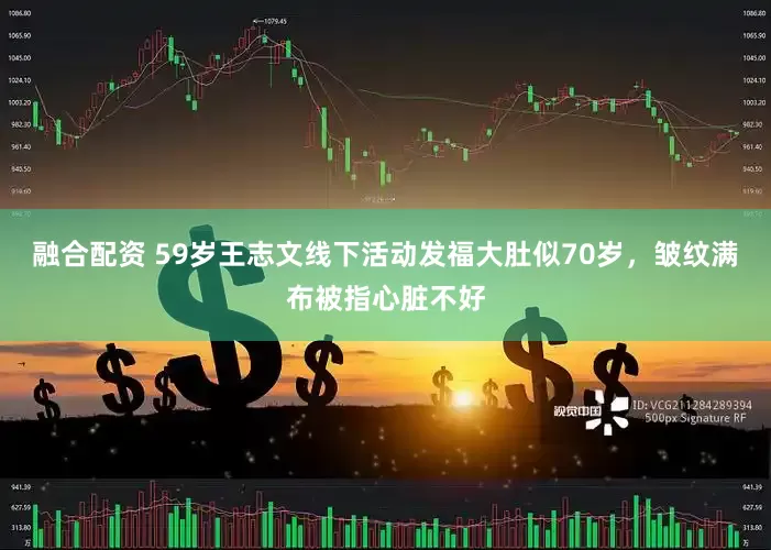 融合配资 59岁王志文线下活动发福大肚似70岁，皱纹满布被指心脏不好