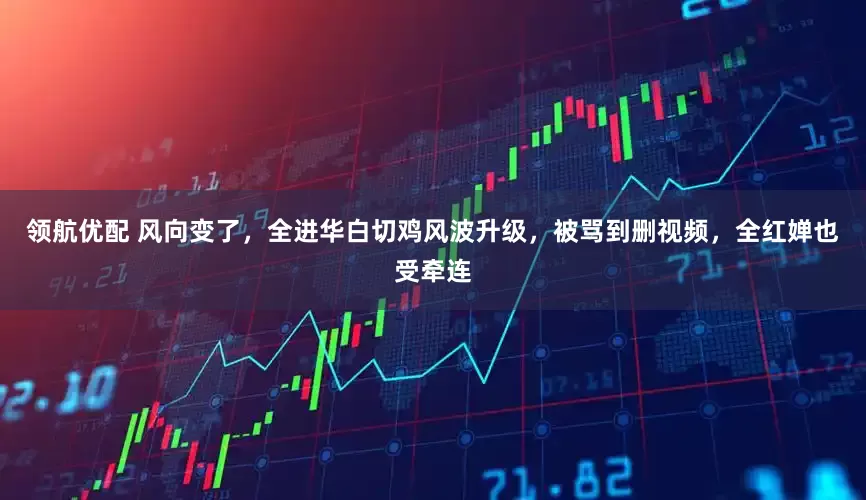 领航优配 风向变了，全进华白切鸡风波升级，被骂到删视频，全红婵也受牵连