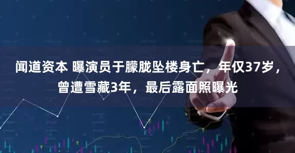 闻道资本 曝演员于朦胧坠楼身亡，年仅37岁，曾遭雪藏3年，最后露面照曝光