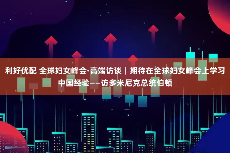 利好优配 全球妇女峰会·高端访谈｜期待在全球妇女峰会上学习中国经验——访多米尼克总统伯顿