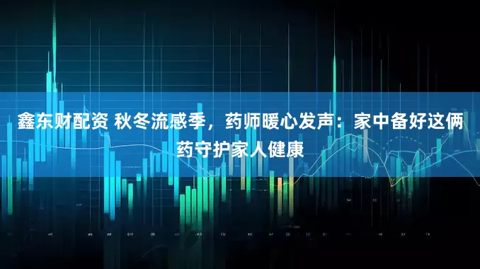 鑫东财配资 秋冬流感季，药师暖心发声：家中备好这俩药守护家人健康