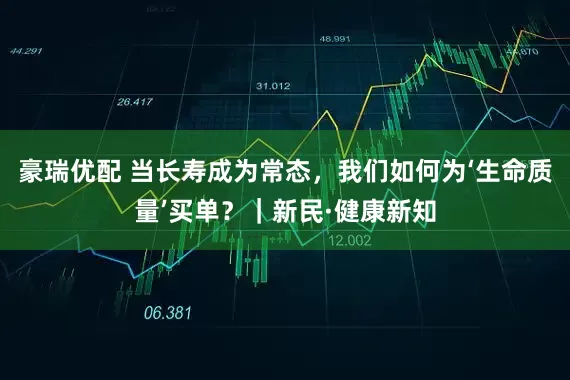 豪瑞优配 当长寿成为常态，我们如何为‘生命质量’买单？｜新民·健康新知
