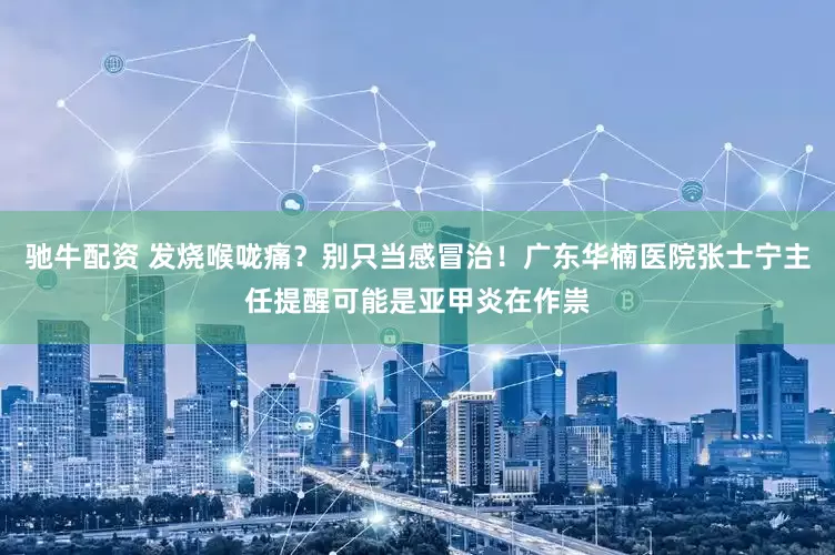 驰牛配资 发烧喉咙痛？别只当感冒治！广东华楠医院张士宁主任提醒可能是亚甲炎在作祟