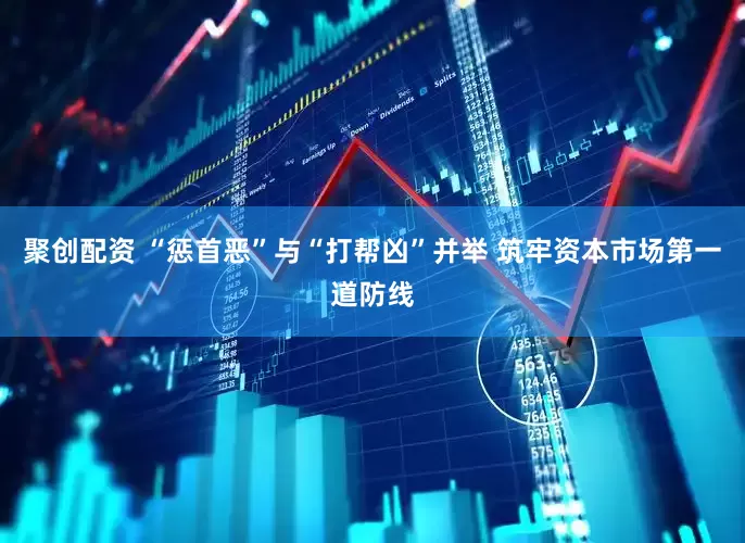 聚创配资 “惩首恶”与“打帮凶”并举 筑牢资本市场第一道防线