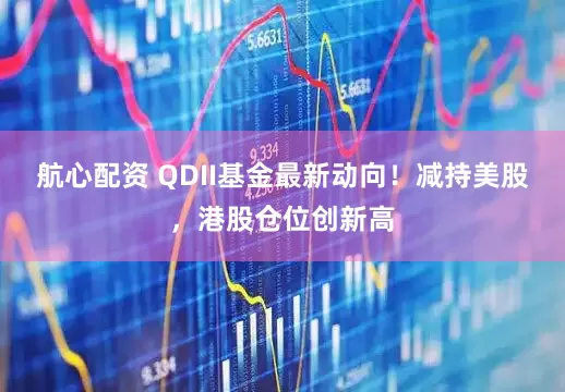 航心配资 QDII基金最新动向！减持美股，港股仓位创新高
