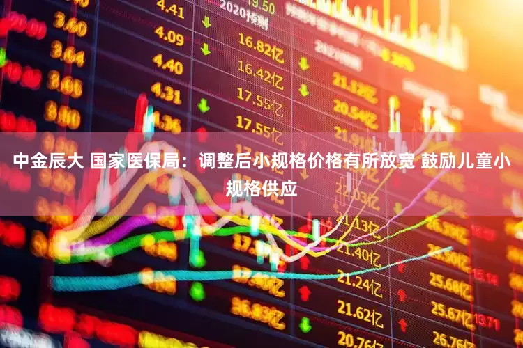 中金辰大 国家医保局：调整后小规格价格有所放宽 鼓励儿童小规格供应