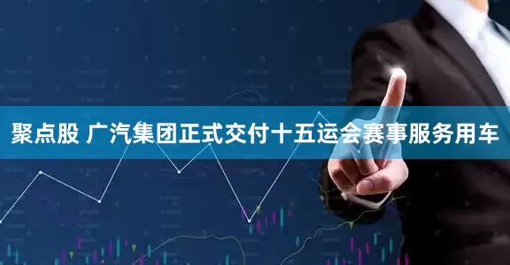 聚点股 广汽集团正式交付十五运会赛事服务用车