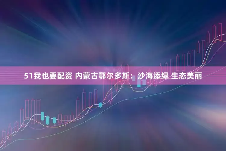 51我也要配资 内蒙古鄂尔多斯：沙海添绿 生态美丽