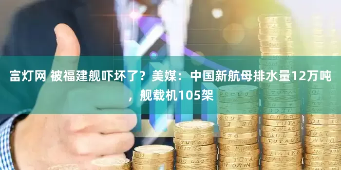 富灯网 被福建舰吓坏了？美媒：中国新航母排水量12万吨，舰载机105架